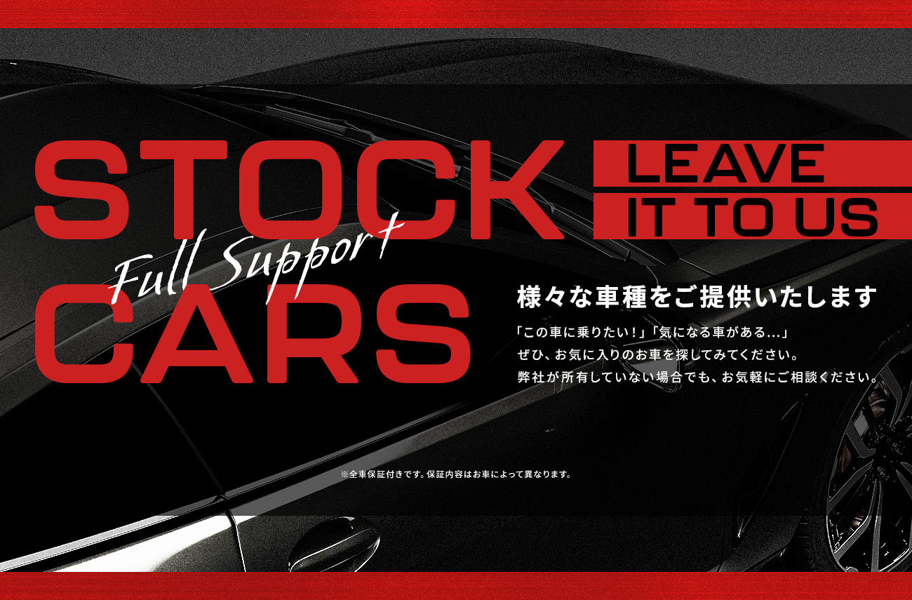 STOCK CARS：様々な車種をご提供いたします。「この車に乗りたい！」「気になる車がある…」ぜひ、お気に入りのお車を探してみてください。弊社が所有していない場合でも、お気軽にご相談ください。※全車保証付きです。保証内容はお車によって異なります。