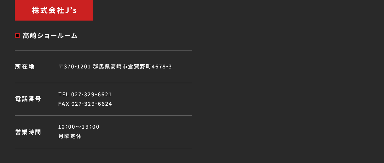 【株式会社J’s／高崎ショールーム】所在地：〒370-1201 群馬県高崎市倉賀野町4678-3　電話番号：TEL 027-329-6621 FAX 027-329-6624　営業時間：10：00～19：00 月曜定休